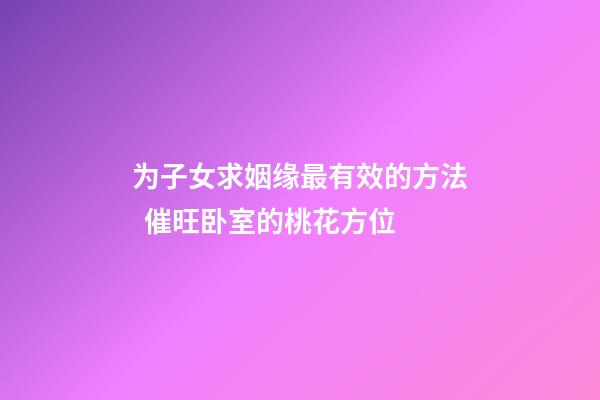 为子女求姻缘最有效的方法  催旺卧室的桃花方位